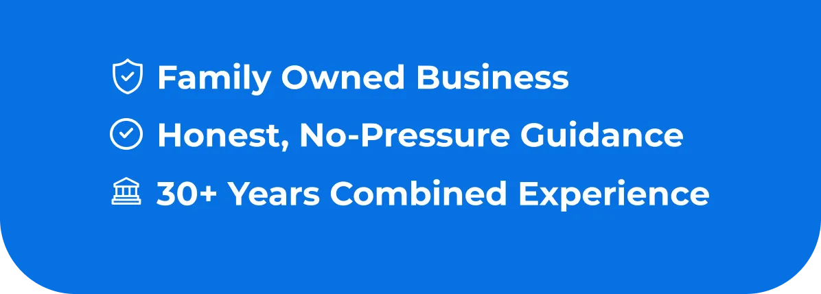 • Family Owned Business Honest, No-Pressure Guidance • 30+ Years Combined Experience