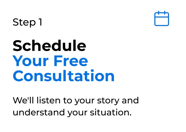 Step 1 Schedule Your Free Consultation We'll listen to your story and understand your situation.